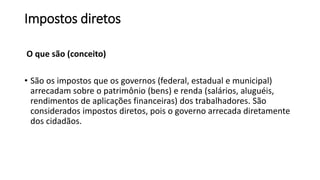 Impostos diretos
O que são (conceito)
• São os impostos que os governos (federal, estadual e municipal)
arrecadam sobre o patrimônio (bens) e renda (salários, aluguéis,
rendimentos de aplicações financeiras) dos trabalhadores. São
considerados impostos diretos, pois o governo arrecada diretamente
dos cidadãos.
 