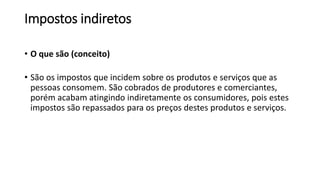 Impostos indiretos
• O que são (conceito)
• São os impostos que incidem sobre os produtos e serviços que as
pessoas consomem. São cobrados de produtores e comerciantes,
porém acabam atingindo indiretamente os consumidores, pois estes
impostos são repassados para os preços destes produtos e serviços.
 