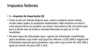 Impostos federais
• 1 – Imposto de Importação (II)
• Trata-se de um tributo federal que, como o próprio nome indica,
incide sobre todos os produtos importados. Não importa se você é
uma pessoa física ou jurídica: ao trazer mercadorias de um outro país
para o Brasil elas só terão a entrada liberada no país se o II for
recolhido.
• Há dois tipos de tributação aqui: regime de tributação simplificada
(para produtos cujo valor seja igual ou inferior a US$ 100) e regime de
tributação especial (para produtos cujo valor seja acima de US$ 100 e
igual ou menor do que US$ 3 mil).
 