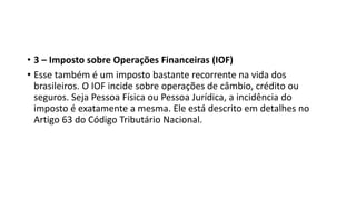 • 3 – Imposto sobre Operações Financeiras (IOF)
• Esse também é um imposto bastante recorrente na vida dos
brasileiros. O IOF incide sobre operações de câmbio, crédito ou
seguros. Seja Pessoa Física ou Pessoa Jurídica, a incidência do
imposto é exatamente a mesma. Ele está descrito em detalhes no
Artigo 63 do Código Tributário Nacional.
 