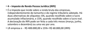 • 4 – Imposto de Renda Pessoa Jurídica (IRPJ)
• É o imposto que incide sobre a renda bruta das empresas,
independentemente do tamanho e do regime tributário adotado. Há
duas alternativas de alíquotas: 6%, quando recolhido sobre o lucro
acumulado inflacionário, e 15%, quando recolhido sobre o lucro real.
A declaração do IRPJ pode ser feita a cada três meses (março, junho,
setembro e dezembro) ou uma vez por ano.
• LR empresa x - R$ 400.000,00 x 15%= R$ 60.000,00 (IRPJ)
 