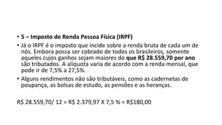 • 5 – Imposto de Renda Pessoa Física (IRPF)
• Já o IRPF é o imposto que incide sobre a renda bruta de cada um de
nós. Embora possa ser cobrado de todos os brasileiros, somente
aqueles cujos ganhos sejam maiores do que R$ 28.559,70 por ano
são tributados. A alíquota varia de acordo com a renda mensal, que
pode ir de 7,5% a 27,5%.
• Alguns rendimentos não são tributáveis, como as cadernetas de
poupança, as bolsas de estudo, as pensões e as heranças.
R$ 28.559,70/ 12 = R$ 2.379,97 X 7,5 % = R$180,00
 
