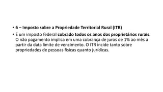 • 6 – Imposto sobre a Propriedade Territorial Rural (ITR)
• É um imposto federal cobrado todos os anos dos proprietários rurais.
O não pagamento implica em uma cobrança de juros de 1% ao mês a
partir da data limite de vencimento. O ITR incide tanto sobre
propriedades de pessoas físicas quanto jurídicas.
 