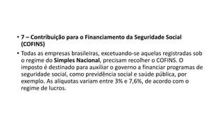 • 7 – Contribuição para o Financiamento da Seguridade Social
(COFINS)
• Todas as empresas brasileiras, excetuando-se aquelas registradas sob
o regime do Simples Nacional, precisam recolher o COFINS. O
imposto é destinado para auxiliar o governo a financiar programas de
seguridade social, como previdência social e saúde pública, por
exemplo. As alíquotas variam entre 3% e 7,6%, de acordo com o
regime de lucros.
 