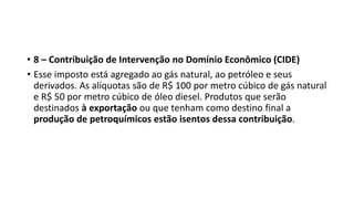 • 8 – Contribuição de Intervenção no Domínio Econômico (CIDE)
• Esse imposto está agregado ao gás natural, ao petróleo e seus
derivados. As alíquotas são de R$ 100 por metro cúbico de gás natural
e R$ 50 por metro cúbico de óleo diesel. Produtos que serão
destinados à exportação ou que tenham como destino final a
produção de petroquímicos estão isentos dessa contribuição.
 