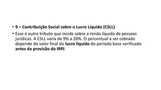 • 9 – Contribuição Social sobre o Lucro Líquido (CSLL)
• Esse é outro tributo que incide sobre a renda líquida de pessoas
jurídicas. A CSLL varia de 9% a 20%. O percentual a ser cobrado
depende do valor final do lucro líquido do período base verificado
antes da provisão do IRPJ.
 