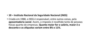 • 10 – Instituto Nacional da Seguridade Nacional (INSS)
• Criado em 1988, o INSS é responsável, entre outras coisas, pela
aposentadoria social. Assim, o imposto é recolhido tanto de pessoas
físicas quanto de empresas. Quanto maior for o salário, maior é o
desconto e as alíquotas variam entre 8% e 11%.
 