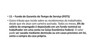 • 11 – Fundo de Garantia do Tempo de Serviço (FGTS)
• Outro tributo que incide sobre os recebimentos do trabalhador,
desde que ele atue com carteira assinada. Todos os meses, 8% do
salário do empregado é depositado em um fundo nominal ao
trabalhador em uma conta na Caixa Econômica Federal. O valor
pode ser sacado mediante demissão ou em casos previstos em lei,
como a compra da casa própria.
 