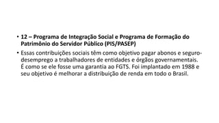 • 12 – Programa de Integração Social e Programa de Formação do
Patrimônio do Servidor Público (PIS/PASEP)
• Essas contribuições sociais têm como objetivo pagar abonos e seguro-
desemprego a trabalhadores de entidades e órgãos governamentais.
É como se ele fosse uma garantia ao FGTS. Foi implantado em 1988 e
seu objetivo é melhorar a distribuição de renda em todo o Brasil.
 