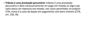• Tributo é uma prestação pecuniária: tributo é uma prestação
pecuniária e deve necessariamente ser pago em moeda ou algo cujo
valor possa ser expresso em moeda, nos casos permitidos no próprio
CTN, como é o caso da dação em pagamento com bens imóveis (CTN,
art. 156, XI).
 