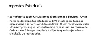 Impostos Estaduais
• 13 – Imposto sobre Circulação de Mercadorias e Serviços (ICMS)
• Primeiro dos impostos estaduais, o ICMS incide sobre todas as
mercadorias e serviços vendidos no Brasil. Quem recolhe esse valor
são as empresas (que frequentemente os repassam ao consumidor).
Cada estado é livre para atribuir a alíquota que desejar sobre a
circulação de mercadorias.
 