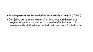 • 14 – Imposto sobre Transmissão Causa Mortis e Doação (ITCMD)
• O objetivo desse imposto é recolher tributos sobre heranças e
doações. Alíquota varia de caso a caso e função do imposto é
meramente fiscal. O valor arrecadado vai parar no cofre do Estado.
 