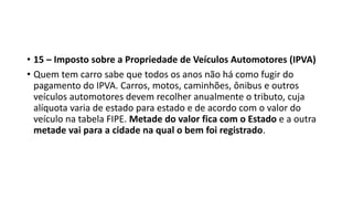 • 15 – Imposto sobre a Propriedade de Veículos Automotores (IPVA)
• Quem tem carro sabe que todos os anos não há como fugir do
pagamento do IPVA. Carros, motos, caminhões, ônibus e outros
veículos automotores devem recolher anualmente o tributo, cuja
alíquota varia de estado para estado e de acordo com o valor do
veículo na tabela FIPE. Metade do valor fica com o Estado e a outra
metade vai para a cidade na qual o bem foi registrado.
 