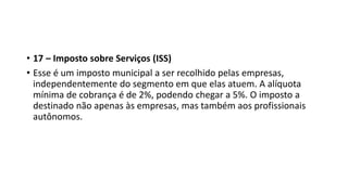 • 17 – Imposto sobre Serviços (ISS)
• Esse é um imposto municipal a ser recolhido pelas empresas,
independentemente do segmento em que elas atuem. A alíquota
mínima de cobrança é de 2%, podendo chegar a 5%. O imposto a
destinado não apenas às empresas, mas também aos profissionais
autônomos.
 