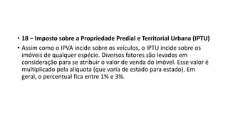 • 18 – Imposto sobre a Propriedade Predial e Territorial Urbana (IPTU)
• Assim como o IPVA incide sobre os veículos, o IPTU incide sobre os
imóveis de qualquer espécie. Diversos fatores são levados em
consideração para se atribuir o valor de venda do imóvel. Esse valor é
multiplicado pela alíquota (que varia de estado para estado). Em
geral, o percentual fica entre 1% e 3%.
 