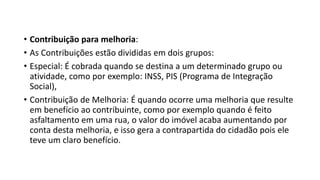 • Contribuição para melhoria:
• As Contribuições estão divididas em dois grupos:
• Especial: É cobrada quando se destina a um determinado grupo ou
atividade, como por exemplo: INSS, PIS (Programa de Integração
Social),
• Contribuição de Melhoria: É quando ocorre uma melhoria que resulte
em benefício ao contribuinte, como por exemplo quando é feito
asfaltamento em uma rua, o valor do imóvel acaba aumentando por
conta desta melhoria, e isso gera a contrapartida do cidadão pois ele
teve um claro benefício.
 