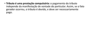 • Tributo é uma prestação compulsória: o pagamento do tributo
independe da manifestação de vontade do particular. Assim, se o fato
gerador ocorreu, o tributo é devido, e deve ser necessariamente
pago.
 