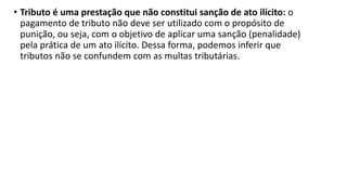 • Tributo é uma prestação que não constitui sanção de ato ilícito: o
pagamento de tributo não deve ser utilizado com o propósito de
punição, ou seja, com o objetivo de aplicar uma sanção (penalidade)
pela prática de um ato ilícito. Dessa forma, podemos inferir que
tributos não se confundem com as multas tributárias.
 