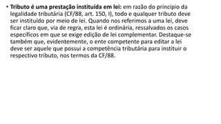 • Tributo é uma prestação instituída em lei: em razão do princípio da
legalidade tributária (CF/88, art. 150, I), todo e qualquer tributo deve
ser instituído por meio de lei. Quando nos referimos a uma lei, deve
ficar claro que, via de regra, esta lei é ordinária, ressalvados os casos
específicos em que se exige edição de lei complementar. Destaque-se
também que, evidentemente, o ente competente para editar a lei
deve ser aquele que possui a competência tributária para instituir o
respectivo tributo, nos termos da CF/88.
 