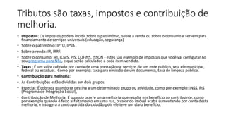 Tributos são taxas, impostos e contribuição de
melhoria.
• Impostos: Os impostos podem incidir sobre o patrimônio, sobre a renda ou sobre o consumo e servem para
financiamento de serviços universais (educação, segurança)
• Sobre o patrimônio: IPTU, IPVA .
• Sobre a renda: IR, IRRF.
• Sobre o consumo: IPI, ICMS, PIS, COFINS, ISSQN - estes são exemplo de impostos que você vai configurar no
seu programa para NFe, e que serão calculados a cada item vendido.
• Taxas : É um valor cobrado por conta de uma prestação de serviços de um ente publico, seja ele municipal,
federal ou estadual. Como por exemplo: taxa para emissão de um documento, taxa de limpeza pública.
• Contribuição para melhoria:
• As Contribuições estão divididas em dois grupos:
• Especial: É cobrada quando se destina a um determinado grupo ou atividade, como por exemplo: INSS, PIS
(Programa de Integração Social),
• Contribuição de Melhoria: É quando ocorre uma melhoria que resulte em benefício ao contribuinte, como
por exemplo quando é feito asfaltamento em uma rua, o valor do imóvel acaba aumentando por conta desta
melhoria, e isso gera a contrapartida do cidadão pois ele teve um claro benefício.
 