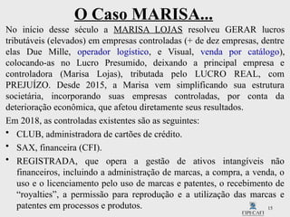 15
O Caso MARISA...
No início desse século a MARISA LOJAS resolveu GERAR lucros
tributáveis (elevados) em empresas controladas (+ de dez empresas, dentre
elas Due Mille, operador logístico, e Visual, venda por catálogo),
colocando-as no Lucro Presumido, deixando a principal empresa e
controladora (Marisa Lojas), tributada pelo LUCRO REAL, com
PREJUÍZO. Desde 2015, a Marisa vem simplificando sua estrutura
societária, incorporando suas empresas controladas, por conta da
deterioração econômica, que afetou diretamente seus resultados.
Em 2018, as controladas existentes são as seguintes:
• CLUB, administradora de cartões de crédito.
• SAX, financeira (CFI).
• REGISTRADA, que opera a gestão de ativos intangíveis não
financeiros, incluindo a administração de marcas, a compra, a venda, o
uso e o licenciamento pelo uso de marcas e patentes, o recebimento de
“royalties”, a permissão para reprodução e a utilização das marcas e
patentes em processos e produtos.
 