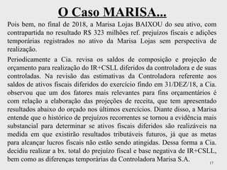 17
O Caso MARISA...
Pois bem, no final de 2018, a Marisa Lojas BAIXOU do seu ativo, com
contrapartida no resultado R$ 323 milhões ref. prejuízos fiscais e adições
temporárias registrados no ativo da Marisa Lojas sem perspectiva de
realização.
Periodicamente a Cia. revisa os saldos de composição e projeção de
orçamento para realização do IR+CSLL diferidos da controladora e de suas
controladas. Na revisão das estimativas da Controladora referente aos
saldos de ativos fiscais diferidos do exercício findo em 31/DEZ/18, a Cia.
observou que um dos fatores mais relevantes para fins orçamentários é
com relação a elaboração das projeções de receita, que tem apresentado
resultados abaixo do orçado nos últimos exercícios. Diante disso, a Marisa
entende que o histórico de prejuízos recorrentes se tornou a evidência mais
substancial para determinar se ativos fiscais diferidos são realizáveis na
medida em que existirão resultados tributáveis futuros, já que as metas
para alcançar lucros fiscais não estão sendo atingidas. Dessa forma a Cia.
decidiu realizar a bx. total do prejuízo fiscal e base negativa de IR+CSLL,
bem como as diferenças temporárias da Controladora Marisa S.A.
 
