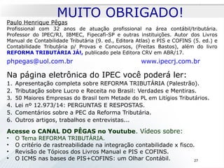 Paulo Henrique Pêgas
Profissional com 32 anos de atuação profissional na área contábil/tributária.
Professor do IPEC/RJ, IBMEC, Fipecafi-SP e outras instituições. Autor dos Livros
Manual de Contabilidade Tributária (9. ed., Editora Atlas) e PIS e COFINS (5. ed.) e
Contabilidade Tributária p/ Provas e Concursos, (Freitas Bastos), além do livro
REFORMA TRIBUTÁRIA JÁ!, publicado pela Editora CRV em ABR/17.
phpegas@uol.com.br www.ipecrj.com.br
Na página eletrônica do IPEC você poderá ler:
1. Apresentação completa sobre REFORMA TRIBUTÁRIA (Palestrão).
2. Tributação sobre Lucro e Receita no Brasil: Verdades e Mentiras.
3. 50 Maiores Empresas do Brasil tem Metade do PL em Litígios Tributários.
4. Lei nº 12.973/14: PERGUNTAS E RESPOSTAS.
5. Comentários sobre a PEC da Reforma Tributária.
6. Outros artigos, trabalhos e entrevistas...
Acesse o CANAL DO PÊGAS no Youtube. Vídeos sobre:
• O Tema REFORMA TRIBUTÁRIA.
• O critério de rastreabilidade na integração contabilidade x fisco.
• Revisão de Tópicos dos Livros Manual e PIS e COFINS.
• O ICMS nas bases de PIS+COFINS: um Olhar Contábil.
MUITO OBRIGADO!
27
 