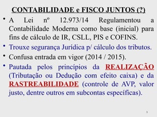 3
CONTABILIDADE e FISCO JUNTOS (?)
• A Lei nº 12.973/14 Regulamentou a
Contabilidade Moderna como base (inicial) para
fins de cálculo de IR, CSLL, PIS e COFINS.
• Trouxe segurança Jurídica p/ cálculo dos tributos.
• Confusa entrada em vigor (2014 / 2015).
• Pautada pelos princípios da REALIZAÇÃO
(Tributação ou Dedução com efeito caixa) e da
RASTREABILIDADE (controle de AVP, valor
justo, dentre outros em subcontas específicas).
 