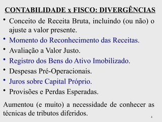 4
CONTABILIDADE x FISCO: DIVERGÊNCIAS
• Conceito de Receita Bruta, incluindo (ou não) o
ajuste a valor presente.
• Momento do Reconhecimento das Receitas.
• Avaliação a Valor Justo.
• Registro dos Bens do Ativo Imobilizado.
• Despesas Pré-Operacionais.
• Juros sobre Capital Próprio.
• Provisões e Perdas Esperadas.
Aumentou (e muito) a necessidade de conhecer as
técnicas de tributos diferidos.
 