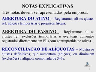 8
NOTAS EXPLICATIVAS
Três notas devem ser apresentadas pela empresa:
ABERTURA DO ATIVO – Registramos ali os ajustes
ref. adições temporárias e prejuízos fiscais.
ABERTURA DO PASSIVO – Registramos ali os
ajustes ref. exclusões temporárias e eventuais aumentos
registrados diretamente em PL (com contrapartida no ativo).
RECONCILIAÇÃO DE ALÍQUOTAS – Mostra os
ajustes definitivos, que aumentam (adições) ou diminuem
(exclusões) a alíquota combinada de 34%.
 