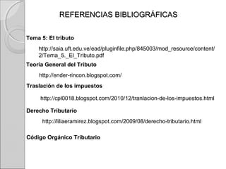 REFERENCIAS BIBLIOGRÁFICASREFERENCIAS BIBLIOGRÁFICAS
Tema 5: El tributo
http://saia.uft.edu.ve/ead/pluginfile.php/845003/mod_resource/content/
2/Tema_5._El_Tributo.pdf
Teoría General del Tributo
http://ender-rincon.blogspot.com/
http://cpl0018.blogspot.com/2010/12/tranlacion-de-los-impuestos.html
Traslación de los impuestos
Derecho Tributario
http://liliaeramirez.blogspot.com/2009/08/derecho-tributario.html
Código Orgánico Tributario
 
