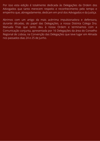 Por isso esta edição é totalmente dedicada às Delegações da Ordem dos
Advogados que tanto merecem respeito e reconhecimento pelo tempo e
empenho que, abnegadamente, dedicam em prol dos Advogados e da Justiça.
Abrimos com um artigo da mais acérrima impulsionadora e defensora,
durante décadas, do papel das Delegações, a nossa Distinta Colega Dra.
Manuela Frias que tanto deu à nossa Ordem e terminamos com a
Comunicação conjunta, apresentada por 16 Delegações da área do Conselho
Regional de Lisboa, na Convenção das Delegações que teve lugar em Almada
nos passados dias 24 e 25 de Junho.
 