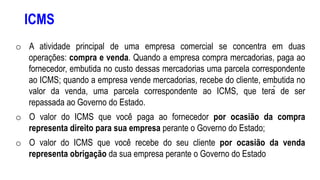 ICMS
o A atividade principal de uma empresa comercial se concentra em duas
operações: compra e venda. Quando a empresa compra mercadorias, paga ao
fornecedor, embutida no custo dessas mercadorias uma parcela correspondente
ao ICMS; quando a empresa vende mercadorias, recebe do cliente, embutida no
valor da venda, uma parcela correspondente ao ICMS, que terá de ser
repassada ao Governo do Estado.
o O valor do ICMS que você paga ao fornecedor por ocasião da compra
representa direito para sua empresa perante o Governo do Estado;
o O valor do ICMS que você recebe do seu cliente por ocasião da venda
representa obrigação da sua empresa perante o Governo do Estado
 