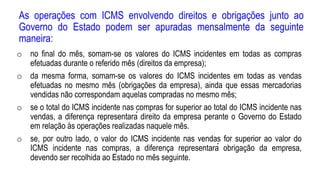 As operações com ICMS envolvendo direitos e obrigações junto ao
Governo do Estado podem ser apuradas mensalmente da seguinte
maneira:
o no final do mês, somam-se os valores do ICMS incidentes em todas as compras
efetuadas durante o referido mês (direitos da empresa);
o da mesma forma, somam-se os valores do ICMS incidentes em todas as vendas
efetuadas no mesmo mês (obrigações da empresa), ainda que essas mercadorias
vendidas não correspondam aquelas compradas no mesmo mês;
o se o total do ICMS incidente nas compras for superior ao total do ICMS incidente nas
vendas, a diferença representará direito da empresa perante o Governo do Estado
em relação às operações realizadas naquele mês.
o se, por outro lado, o valor do ICMS incidente nas vendas for superior ao valor do
ICMS incidente nas compras, a diferença representará obrigação da empresa,
devendo ser recolhida ao Estado no mês seguinte.
 