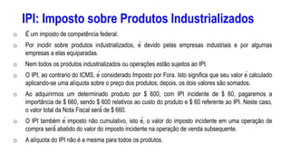 IPI: Imposto sobre Produtos Industrializados
o É um imposto de competência federal.
o Por incidir sobre produtos industrializados, é devido pelas empresas industriais e por algumas
empresas a elas equiparadas.
o Nem todos os produtos industrializados ou operações estão sujeitos ao IPI.
o O IPI, ao contrario do ICMS, é considerado Imposto por Fora. Isto significa que seu valor é calculado
aplicando-se uma alíquota sobre o preço dos produtos; depois, os dois valores são somados.
o Ao adquirirmos um determinado produto por $ 600, com IPI incidente de $ 60, pagaremos a
importância de $ 660, sendo $ 600 relativos ao custo do produto e $ 60 referente ao IPI. Neste caso,
o valor total da Nota Fiscal será́ de $ 660.
o O IPI também é imposto não cumulativo, isto é, o valor do imposto incidente em uma operação de
compra será́ abatido do valor do imposto incidente na operação de venda subsequente.
o A alíquota do IPI não é a mesma para todos os produtos.
 
