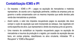 Contabilização ICMS e IPI
o Os impostos – ICMS e IPI – pagos na aquisição de mercadorias e materiais
representam, de acordo com a legislação pertinente, créditos da empresa junto ao
governo e serão compensados com os mesmos impostos que serão devidos pela
venda das mercadorias ou produtos.
o Assim sendo, o valor dos impostos recuperáveis pagos na aquisição não deve
compor o custo de aquisição que será incorporado ao estoque, mas registrado em
conta específica de ativo, que representará o direito da empresa junto ao governo.
o Uma maneira de contabilizar os impostos recuperáveis pagos na aquisição de
mercadorias e insumos da produção é o registro, por ocasião da aquisição des-ses
bens, em contas próprias, classificáveis no ativo circulante, intituladas “IPI a
Recuperar” e “ICMS a Recuperar”.
 