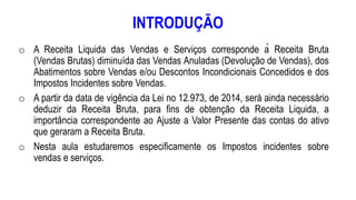 INTRODUÇÃO
o A Receita Liquida das Vendas e Serviços corresponde à Receita Bruta
(Vendas Brutas) diminuída das Vendas Anuladas (Devolução de Vendas), dos
Abatimentos sobre Vendas e/ou Descontos Incondicionais Concedidos e dos
Impostos Incidentes sobre Vendas.
o A partir da data de vigência da Lei no 12.973, de 2014, será ainda necessário
deduzir da Receita Bruta, para fins de obtenção da Receita Liquida, a
importância correspondente ao Ajuste a Valor Presente das contas do ativo
que geraram a Receita Bruta.
o Nesta aula estudaremos especificamente os Impostos incidentes sobre
vendas e serviços.
 