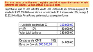 Por isso, antes de realizarmos o registro contábil, é necessário calcular o valor
referente aos tributos. Ou seja, efetuar o calculo a parte.
Suponha-se que no uma indústria vende uma unidade de seu produto ao preço de
venda de $ 306.318,00 houve ainda a incidência do IPI à alíquota de 10%, ou seja $
30.632,00 a Nota Fiscal/Fatura seria extraída da seguinte forma:
1 Unidade do produto X
(+) IPI 10%
Valor total da Nota
Destaque de ICMS 18%
300.000,00
30.000,00
330.000,00
54.000,00
Base de Cálculo 300.000,00
 