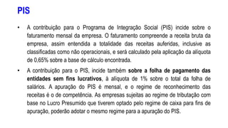 PIS
• A contribuição para o Programa de Integração Social (PIS) incide sobre o
faturamento mensal da empresa. O faturamento compreende a receita bruta da
empresa, assim entendida a totalidade das receitas auferidas, inclusive as
classificadas como não operacionais, e será calculado pela aplicação da alíquota
de 0,65% sobre a base de cálculo encontrada.
• A contribuição para o PIS, incide também sobre a folha de pagamento das
entidades sem fins lucrativos, à alíquota de 1% sobre o total da folha de
salários. A apuração do PIS é mensal, e o regime de reconhecimento das
receitas é o de competência. As empresas sujeitas ao regime de tributação com
base no Lucro Presumido que tiverem optado pelo regime de caixa para fins de
apuração, poderão adotar o mesmo regime para a apuração do PIS.
 
