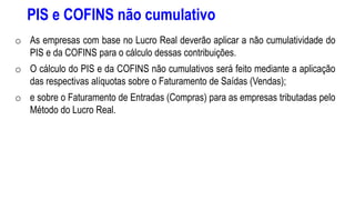 PIS e COFINS não cumulativo
o As empresas com base no Lucro Real deverão aplicar a não cumulatividade do
PIS e da COFINS para o cálculo dessas contribuições.
o O cálculo do PIS e da COFINS não cumulativos será feito mediante a aplicação
das respectivas alíquotas sobre o Faturamento de Saídas (Vendas);
o e sobre o Faturamento de Entradas (Compras) para as empresas tributadas pelo
Método do Lucro Real.
 