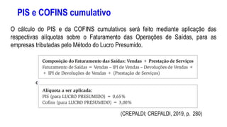 PIS e COFINS cumulativo
O cálculo do PIS e da COFINS cumulativos será feito mediante aplicação das
respectivas alíquotas sobre o Faturamento das Operações de Saídas, para as
empresas tributadas pelo Método do Lucro Presumido.
(CREPALDI; CREPALDI, 2019, p. 280)
 