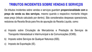 TRIBUTOS INCIDENTES SOBRE VENDAS E SERVIÇOS
Os tributos incidentes sobre vendas e serviços guardam proporcionalidade com o
preço da venda ou dos serviços, mesmo quando o respectivo montante integre
esse preço (tributo calculado por dentro). São considerados despesas operacionais,
redutoras da Receita Bruta para fins de apuração da Receita Liquida, como:
a) Imposto sobre Circulação de Mercadorias e Prestação de Serviços de
Transporte Interestadual e Intermunicipal e de Comunicações (ICMS).
b) Imposto sobre Serviços de Qualquer Natureza (ISS).
c) Imposto de Exportação (IE).
 