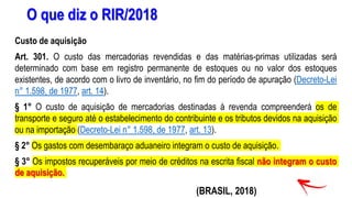 O que diz o RIR/2018
Custo de aquisição
Art. 301. O custo das mercadorias revendidas e das matérias-primas utilizadas será
determinado com base em registro permanente de estoques ou no valor dos estoques
existentes, de acordo com o livro de inventário, no fim do período de apuração (Decreto-Lei
n° 1.598, de 1977, art. 14).
§ 1° O custo de aquisição de mercadorias destinadas à revenda compreenderá os de
transporte e seguro até o estabelecimento do contribuinte e os tributos devidos na aquisição
ou na importação (Decreto-Lei n° 1.598, de 1977, art. 13).
§ 2° Os gastos com desembaraço aduaneiro integram o custo de aquisição.
§ 3° Os impostos recuperáveis por meio de créditos na escrita fiscal não integram o custo
de aquisição.
(BRASIL, 2018)
 