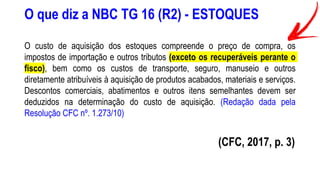 O que diz a NBC TG 16 (R2) - ESTOQUES
O custo de aquisição dos estoques compreende o preço de compra, os
impostos de importação e outros tributos (exceto os recuperáveis perante o
fisco), bem como os custos de transporte, seguro, manuseio e outros
diretamente atribuíveis à aquisição de produtos acabados, materiais e serviços.
Descontos comerciais, abatimentos e outros itens semelhantes devem ser
deduzidos na determinação do custo de aquisição. (Redação dada pela
Resolução CFC nº. 1.273/10)
(CFC, 2017, p. 3)
 