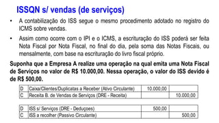 ISSQN s/ vendas (de serviços)
• A contabilização do ISS segue o mesmo procedimento adotado no registro do
ICMS sobre vendas.
• Assim como ocorre com o IPI e o ICMS, a escrituração do ISS poderá ser feita
Nota Fiscal por Nota Fiscal, no final do dia, pela soma das Notas Fiscais, ou
mensalmente, com base na escrituração do livro fiscal próprio.
Suponha que a Empresa A realize uma operação na qual emita uma Nota Fiscal
de Serviços no valor de R$ 10.000,00. Nessa operação, o valor do ISS devido é
de R$ 500,00.
D Caixa/Clientes/Duplicatas a Receber (Ativo Circulante) 10.000,00
C Receita B. de Vendas de Serviços (DRE - Receita) 10.000,00
D ISS s/ Serviços (DRE - Deduçoes) 500,00
C ISS a recolher (Passivo Circulante) 500,00
 