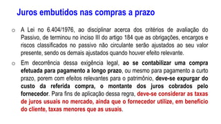 Juros embutidos nas compras a prazo
o A Lei no 6.404/1976, ao disciplinar acerca dos critérios de avaliação do
Passivo, de terminou no inciso III do artigo 184 que as obrigações, encargos e
riscos classificados no passivo não circulante serão ajustados ao seu valor
presente, sendo os demais ajustados quando houver efeito relevante.
o Em decorrência dessa exigência legal, ao se contabilizar uma compra
efetuada para pagamento a longo prazo, ou mesmo para pagamento a curto
prazo, porem com efeitos relevantes para o patrimônio, deve-se expurgar do
custo da referida compra, o montante dos juros cobrados pelo
fornecedor. Para fins de aplicação dessa regra, deve-se considerar as taxas
de juros usuais no mercado, ainda que o fornecedor utilize, em beneficio
do cliente, taxas menores que as usuais.
 