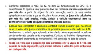 o Conforme estabelece a NBC TG 12, no item 22, fundamentada no CPC 12, a
quantificação do ajuste a valor presente deve ser realizada em base exponencial
pro rata dia, a partir da origem de cada transação, sendo os seus efeitos
apropriados nas contas a que se vinculam. Assim, como os juros são calculados
pro rata dia, será preciso, então, aplicar o calculo exponencial para se
conhecer o valor justo dos juros cobrados em cada parcela.
o Apenas para completar o raciocínio contábil, vamos assumir que, no nosso
caso, o valor dos juros embutidos na primeira parcela tenha sido de $ 10.
Lembramos, no entanto, que aplicando a fórmula do calculo exponencial, os valores
dos juros de cada parcela serão progressivos. Contudo, no final dos 10 pagamentos,
corresponderá exatamente ao montante de $ 100, acordado na data da compra.
o Tendo em vista que o pagamento será́ parcelado em 10 vezes de $ 100, por
ocasião de cada pagamento, será́ preciso calcular o valor dos juros embutidos
em cada parcela.
 