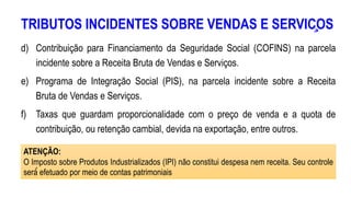TRIBUTOS INCIDENTES SOBRE VENDAS E SERVIÇOS
d) Contribuição para Financiamento da Seguridade Social (COFINS) na parcela
incidente sobre a Receita Bruta de Vendas e Serviços.
e) Programa de Integração Social (PIS), na parcela incidente sobre a Receita
Bruta de Vendas e Serviços.
f) Taxas que guardam proporcionalidade com o preço de venda e a quota de
contribuição, ou retenção cambial, devida na exportação, entre outros.
ATENÇÃO:
O Imposto sobre Produtos Industrializados (IPI) não constitui despesa nem receita. Seu controle
será́ efetuado por meio de contas patrimoniais
 