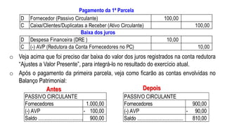 o Veja acima que foi preciso dar baixa do valor dos juros registrados na conta redutora
“Ajustes a Valor Presente”, para integrá-lo no resultado do exercício atual.
o Após o pagamento da primeira parcela, veja como ficarão as contas envolvidas no
Balanço Patrimonial:
Fornecedores 900,00
(-) AVP 90,00-
Saldo .................................... 810,00
PASSIVO CIRCULANTE
Fornecedores 1.000,00
(-) AVP 100,00-
Saldo .................................... 900,00
PASSIVO CIRCULANTE
Antes Depois
Pagamento da 1ª Parcela
Baixa dos juros
D Fornecedor (Passivo Circulante) 100,00
C Caixa/Clientes/Duplicatas a Receber (Ativo Circulante) 100,00
D Despesa Financeira (DRE ) 10,00
C (-) AVP (Redutora da Conta Fornecedores no PC) 10,00
Baixa dos juros
 