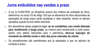 Juros embutidos nas vendas a prazo
o A Lei no 6.404/1976, ao disciplinar acerca dos critérios de avaliação do Ativo,
determinou no inciso VII do artigo 183 que os elementos do Ativo decorrentes de
operações de longo prazo serão ajustados a valor presente, sendo os demais
ajustados quando houver efeito relevante.
o Em decorrência dessa exigência legal, ao se contabilizar uma venda efetuada
para recebimento a longo prazo, ou mesmo para recebimento a curto prazo,
porem com efeitos relevantes para o patrimônio, deve-se expurgar do
montante da referida venda o valor dos juros cobrados do cliente.
o Os procedimentos são semelhantes aos já estudados e que se aplicam às
compras a prazo.
 